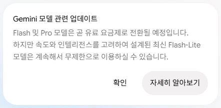 제미나이 앱 공지. Gemini 모델 관련 업데이트. Flash 및 Pro 모델은 곧 유료 요금제로 전환될 예정입니다. 하지만 속도와 인텔리전스를 고려하여 설계된 최신 Flash-Lite 모델은 계속해서 무제한으로 이용하실 수 있습니다. 아래에 확인, 자세히 알아보기 버튼